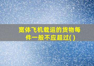 宽体飞机载运的货物每件一般不应超过( )